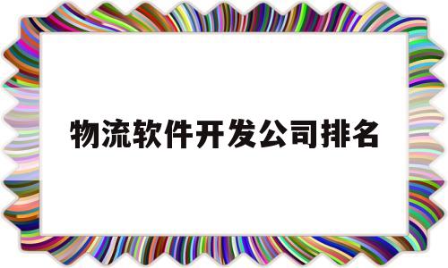 物流软件开发公司排名(物流软件开发公司排名前十)