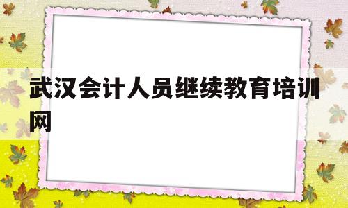 武汉会计人员继续教育培训网(武汉市会计人员继续教育培训网唯一免费官方网站)