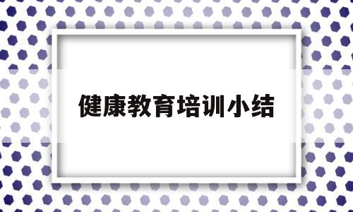 健康教育培训小结(健康教育培训小结100字)