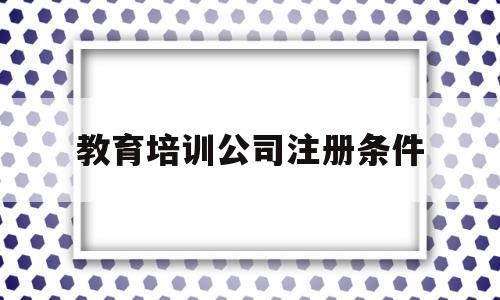 教育培训公司注册条件(教育培训公司注册条件及流程)