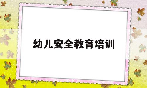 幼儿安全教育培训(幼儿园安全教育培训内容及过程)