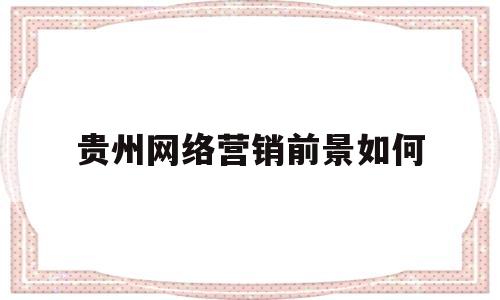 贵州网络营销前景如何(贵州网络营销前景如何啊)