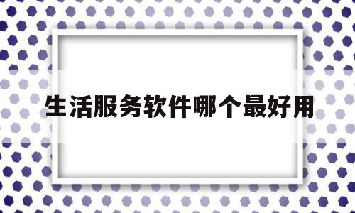 生活服务软件哪个最好用(生活服务app软件有哪些)