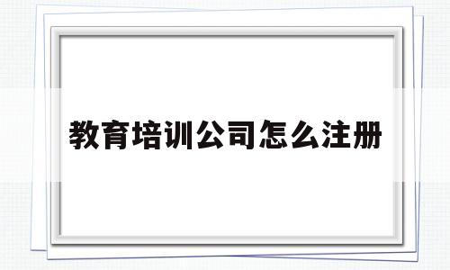 教育培训公司怎么注册(教育培训公司怎么注册营业执照)