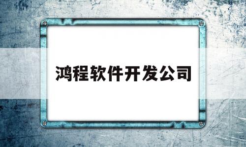 鸿程软件开发公司(鸿程软件开发公司简介)