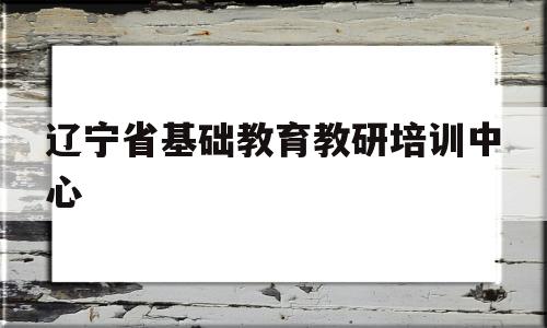 辽宁省基础教育教研培训中心(辽宁省基础教育教研培训中心是什么单位)