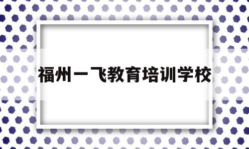 福州一飞教育培训学校(福州一飞教育培训学校地址)