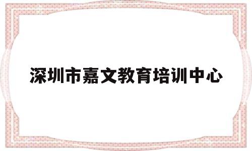 深圳市嘉文教育培训中心(深圳市嘉文教育培训中心电话)