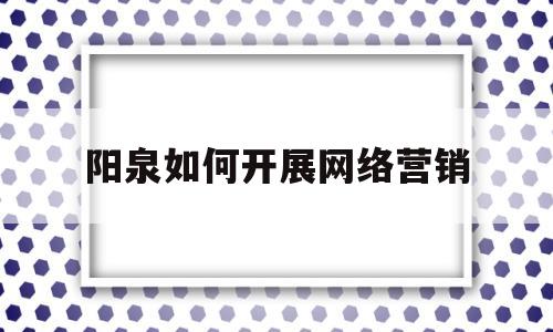 阳泉如何开展网络营销(开展网络营销,应该如何入手)