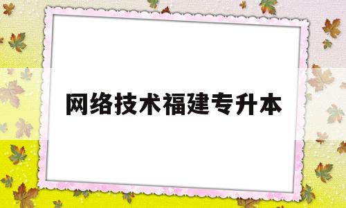 网络技术福建专升本(福建计算机网络技术专升本可以报哪个学校)