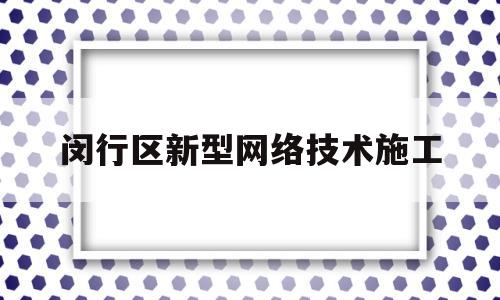 闵行区新型网络技术施工(闵行区新型网络技术施工单位)