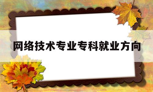 网络技术专业专科就业方向(大专网络技术专业毕业从事什么工作)