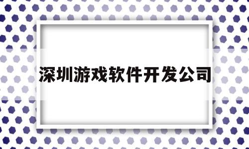 深圳游戏软件开发公司(深圳游戏软件开发公司十大排名)