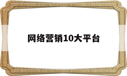 网络营销10大平台(十大网络推广公司排名)