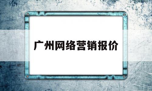 广州网络营销报价(广东广州专业网络营销公司)