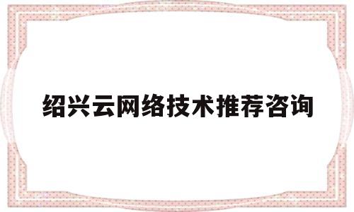 绍兴云网络技术推荐咨询(绍兴网络科技有限公司具体做什么的)