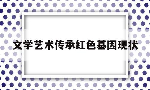 文学艺术传承红色基因现状(文学艺术传承红色基因现状分析)