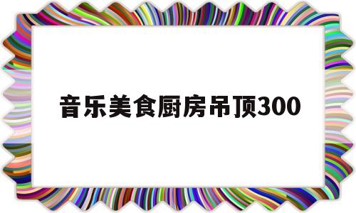 音乐美食厨房吊顶300(餐厅厨房吊顶用什么材料好)