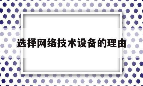 选择网络技术设备的理由(选择网络技术设备的理由有哪些)