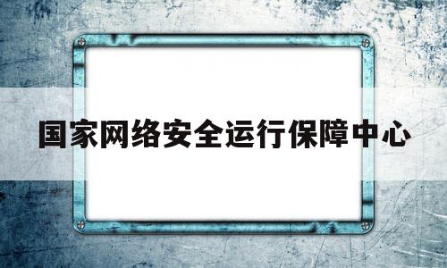 国家网络安全运行保障中心(国家网络安全运行保障中心是什么)