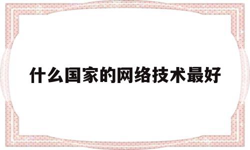 什么国家的网络技术最好(什么国家的网络技术最好用)