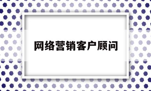 网络营销客户顾问(网络营销顾问是什么)