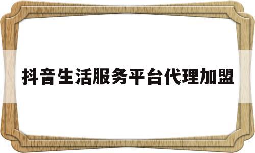 抖音生活服务平台代理加盟(抖音生活服务平台代理加盟费多少)