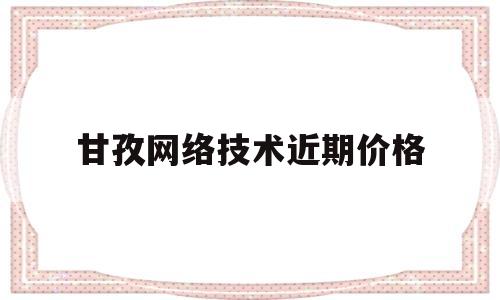 甘孜网络技术近期价格(甘孜网络技术近期价格走势)