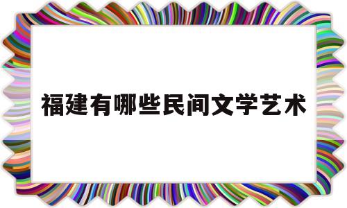 福建有哪些民间文学艺术(福建有哪些民间文学艺术大学)