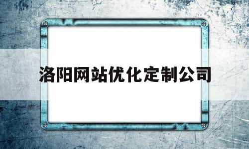 洛阳网站优化定制公司(洛阳网站优化定制公司有哪些)