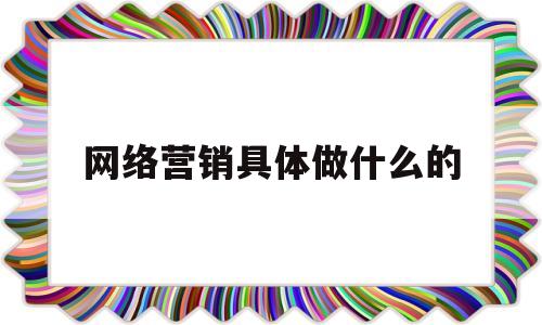 网络营销具体做什么的(网络营销是干嘛的,需要懂得什么)