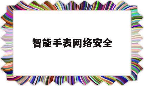 智能手表网络安全(儿童智能手表安全问题爆发)