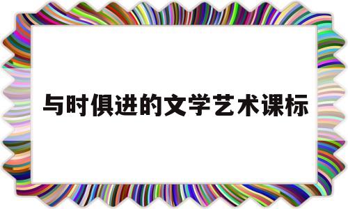 与时俱进的文学艺术课标(与时俱进的文学艺术教学反思)