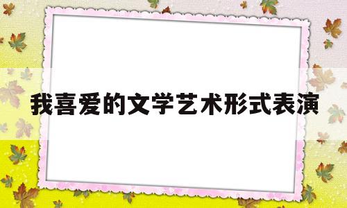 我喜爱的文学艺术形式表演(我喜爱的文学艺术形式表演英语作文)