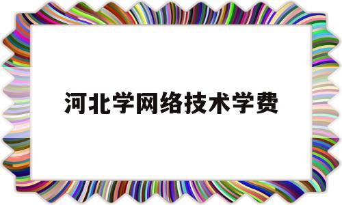 河北学网络技术学费(河北网络教育专升本院校有哪些)