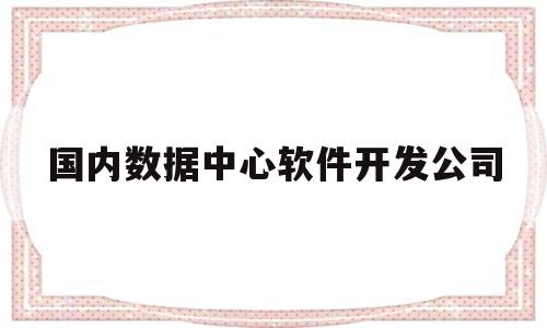 国内数据中心软件开发公司(数据中心和软件研发中心哪个好)