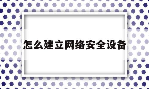 怎么建立网络安全设备(怎样构建安全的网络环境)