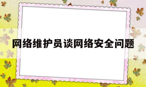 网络维护员谈网络安全问题(网络维护员谈网络安全问题心得体会)