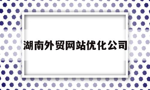 湖南外贸网站优化公司(湖南外贸网站优化公司有哪些)