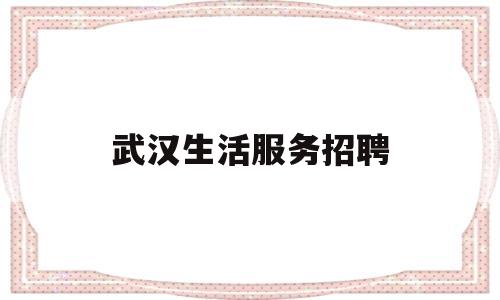 武汉生活服务招聘(武汉生活服务类网站)