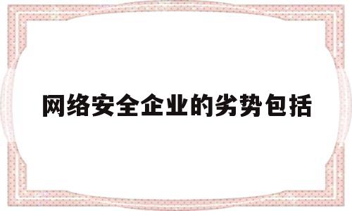 网络安全企业的劣势包括(网络安全技术在企业中的应用)