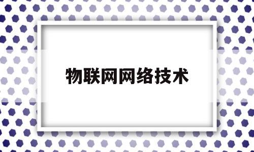 物联网网络技术(物联网网络技术是什么)