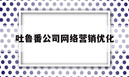 关于吐鲁番公司网络营销优化的信息