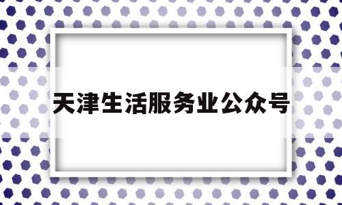 天津生活服务业公众号(天津生活服务网5g商城)