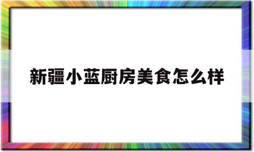 新疆小蓝厨房美食怎么样(新疆小蓝厨房美食怎么样啊)