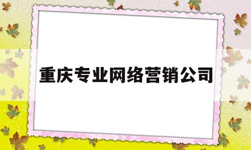 重庆专业网络营销公司(重庆网络推广公司有哪些)