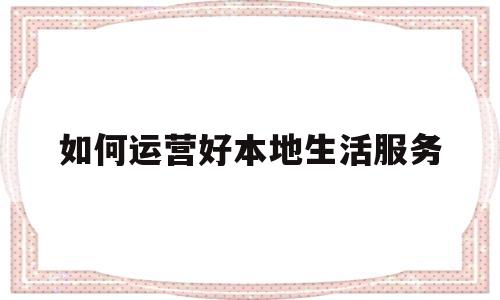 如何运营好本地生活服务(本地生活类app运营方案)