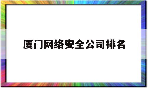 厦门网络安全公司排名(厦门网络安全公司排名榜)