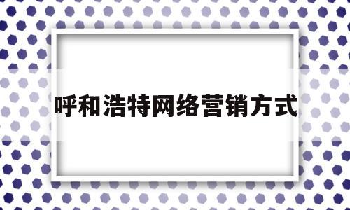 呼和浩特网络营销方式(呼和浩特大客户营销平台)