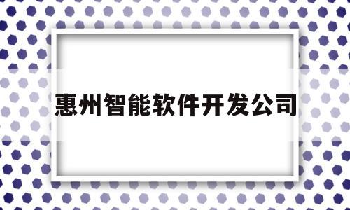 惠州智能软件开发公司(惠州智能软件开发公司有哪些)